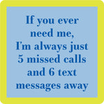 A square Drinks of Me coaster with a bright yellow border and a light blue center containing the phrase, 'If you ever need me, I'm always just 5 missed calls and 6 text messages away' in dark blue text. Available at Be Charmed