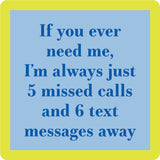 A square Drinks of Me coaster with a bright yellow border and a light blue center containing the phrase, 'If you ever need me, I'm always just 5 missed calls and 6 text messages away' in dark blue text. Available at Be Charmed